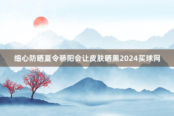 细心防晒夏令骄阳会让皮肤晒黑2024买球网