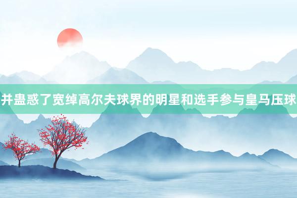 并蛊惑了宽绰高尔夫球界的明星和选手参与皇马压球