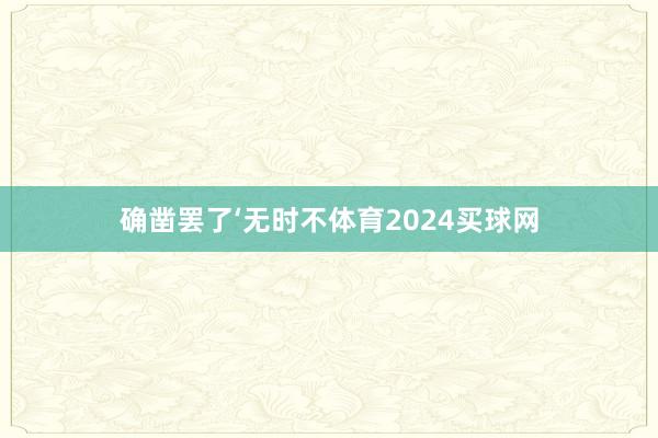 确凿罢了‘无时不体育2024买球网