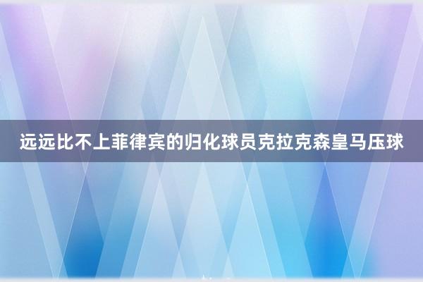 远远比不上菲律宾的归化球员克拉克森皇马压球