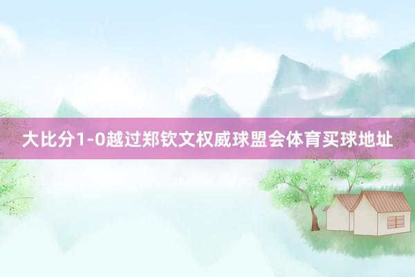 大比分1-0越过郑钦文权威球盟会体育买球地址
