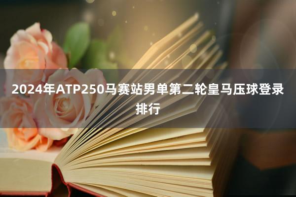 2024年ATP250马赛站男单第二轮皇马压球登录排行