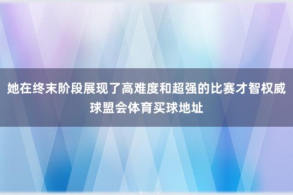 她在终末阶段展现了高难度和超强的比赛才智权威球盟会体育买球地址