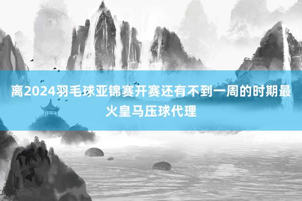 离2024羽毛球亚锦赛开赛还有不到一周的时期最火皇马压球代理