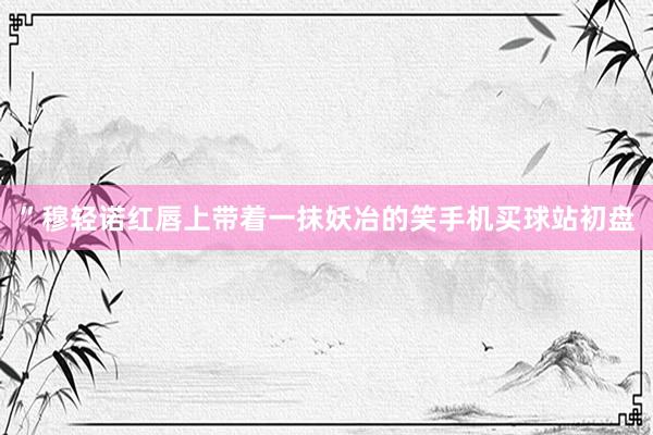”穆轻诺红唇上带着一抹妖冶的笑手机买球站初盘