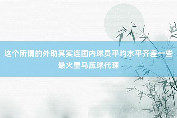 这个所谓的外助其实连国内球员平均水平齐差一些最火皇马压球代理