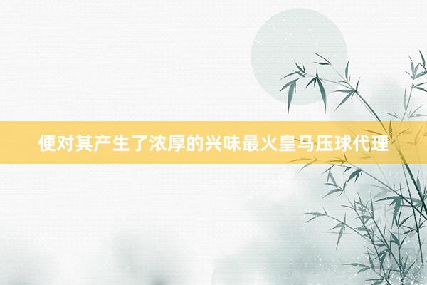 便对其产生了浓厚的兴味最火皇马压球代理