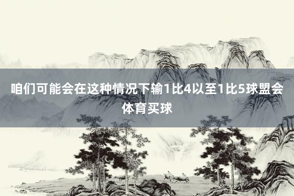 咱们可能会在这种情况下输1比4以至1比5球盟会体育买球