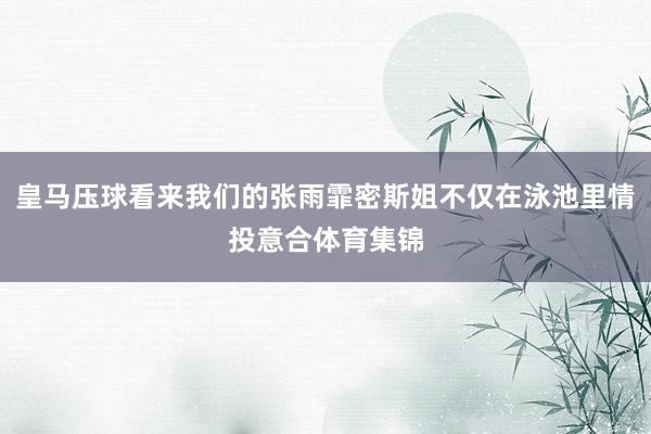 皇马压球看来我们的张雨霏密斯姐不仅在泳池里情投意合体育集锦