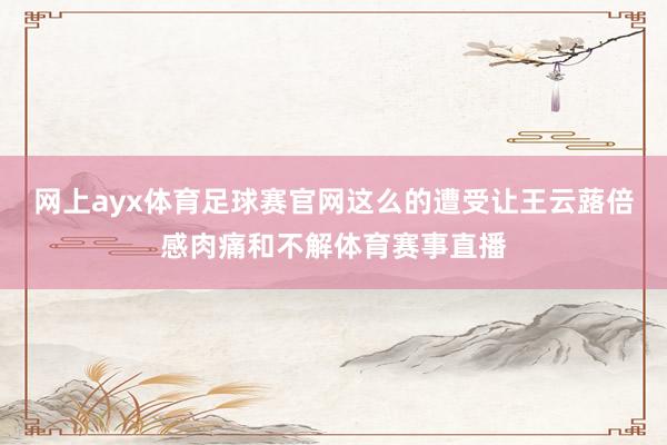 网上ayx体育足球赛官网这么的遭受让王云蕗倍感肉痛和不解体育赛事直播