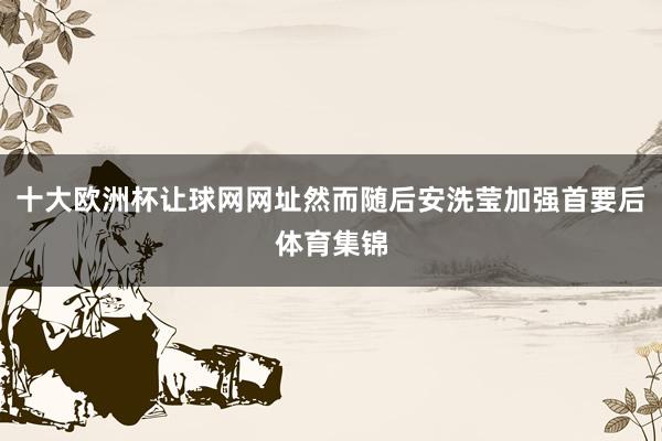 十大欧洲杯让球网网址然而随后安洗莹加强首要后体育集锦