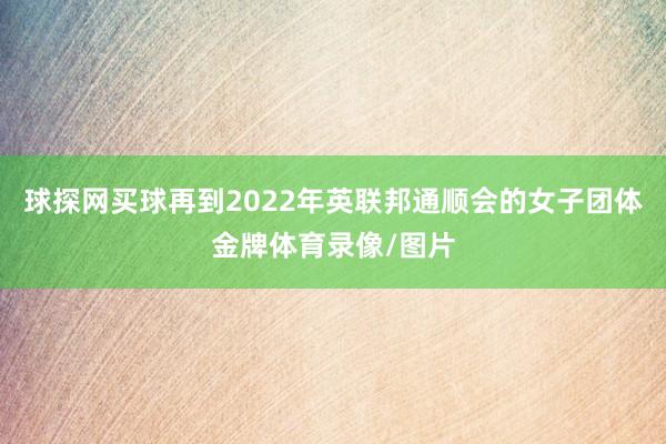 球探网买球再到2022年英联邦通顺会的女子团体金牌体育录像/图片