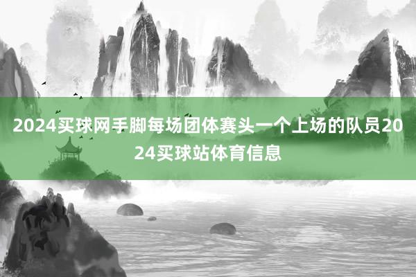 2024买球网手脚每场团体赛头一个上场的队员2024买球站体育信息