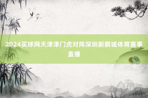 2024买球网天津津门虎对阵深圳新鹏城体育赛事直播