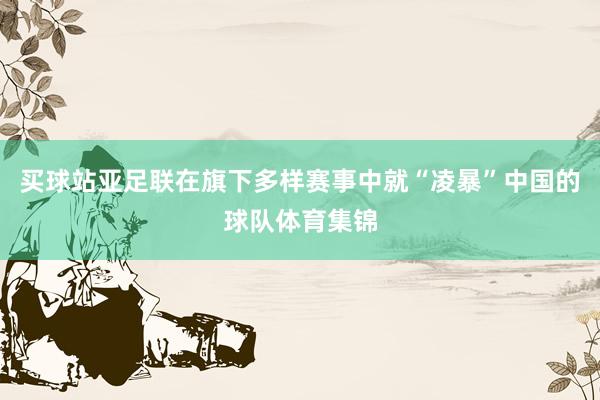 买球站亚足联在旗下多样赛事中就“凌暴”中国的球队体育集锦