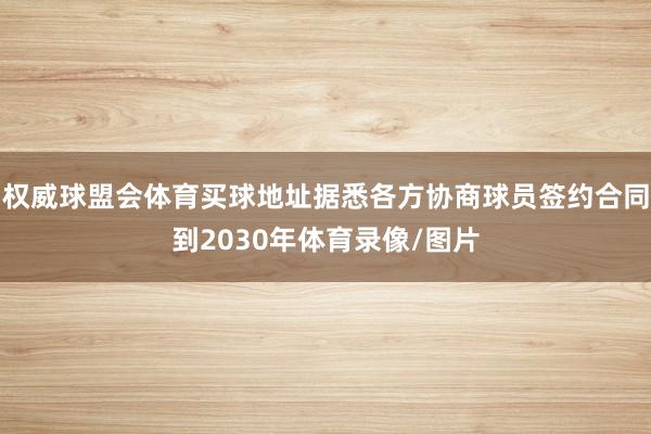 权威球盟会体育买球地址据悉各方协商球员签约合同到2030年体育录像/图片