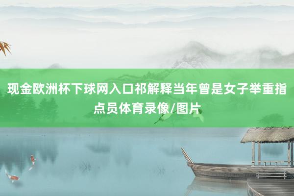 现金欧洲杯下球网入口祁解释当年曾是女子举重指点员体育录像/图片