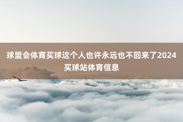 球盟会体育买球这个人也许永远也不回来了2024买球站体育信息