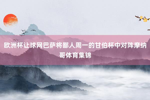 欧洲杯让球网巴萨将鄙人周一的甘伯杯中对阵摩纳哥体育集锦