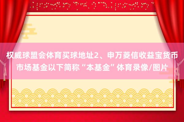 权威球盟会体育买球地址2、申万菱信收益宝货币市场基金以下简称“本基金”体育录像/图片