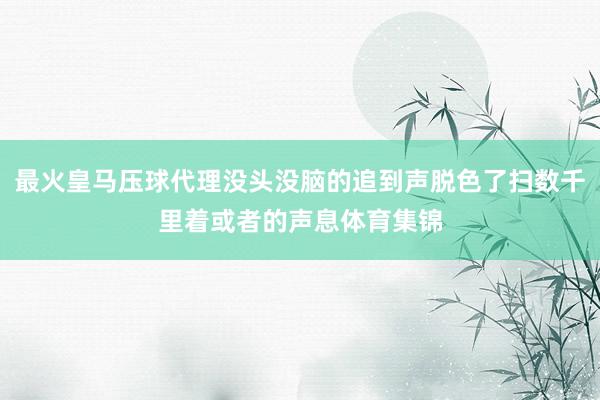 最火皇马压球代理没头没脑的追到声脱色了扫数千里着或者的声息体育集锦