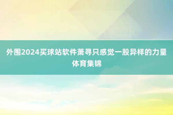 外围2024买球站软件萧寻只感觉一股异样的力量体育集锦