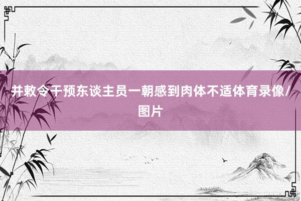 并敕令干预东谈主员一朝感到肉体不适体育录像/图片