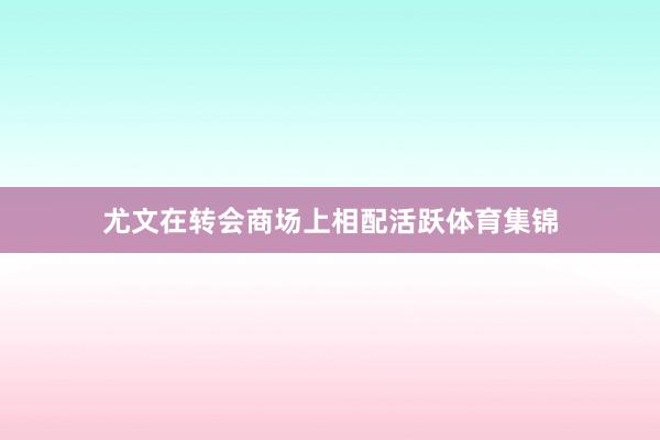 尤文在转会商场上相配活跃体育集锦