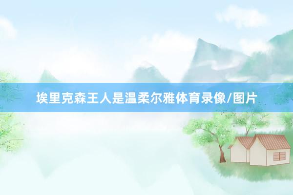 埃里克森王人是温柔尔雅体育录像/图片
