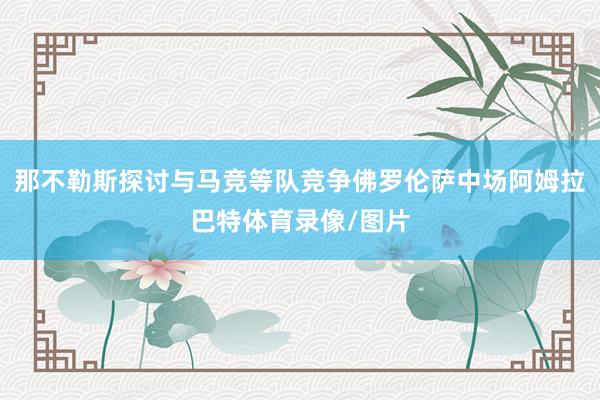 那不勒斯探讨与马竞等队竞争佛罗伦萨中场阿姆拉巴特体育录像/图片