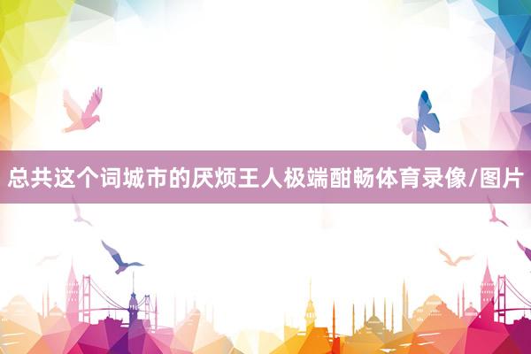 总共这个词城市的厌烦王人极端酣畅体育录像/图片