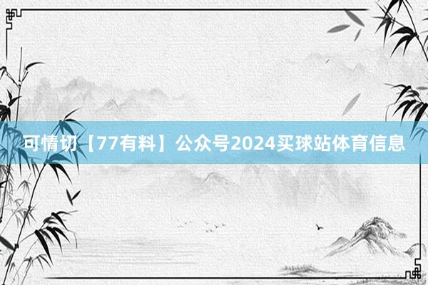 可情切【77有料】公众号2024买球站体育信息
