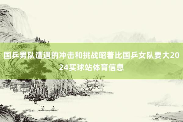 国乒男队遭遇的冲击和挑战昭着比国乒女队要大2024买球站体育信息