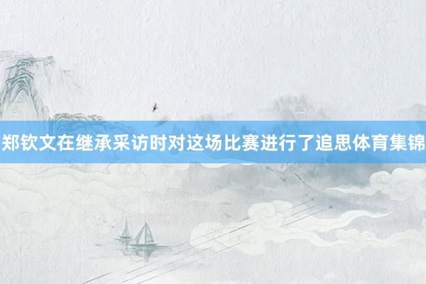 郑钦文在继承采访时对这场比赛进行了追思体育集锦