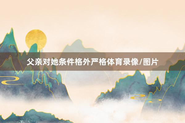父亲对她条件格外严格体育录像/图片