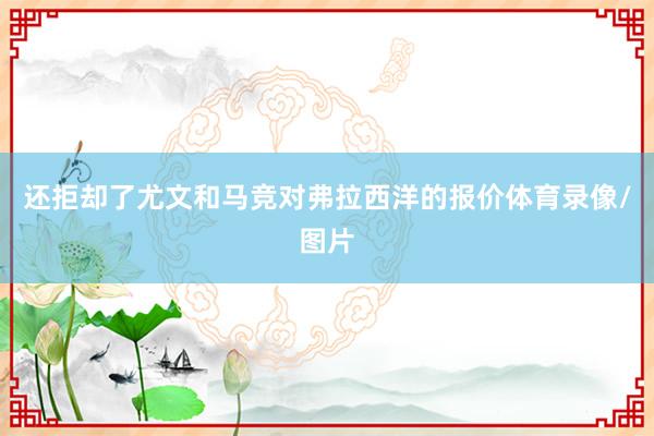 还拒却了尤文和马竞对弗拉西洋的报价体育录像/图片