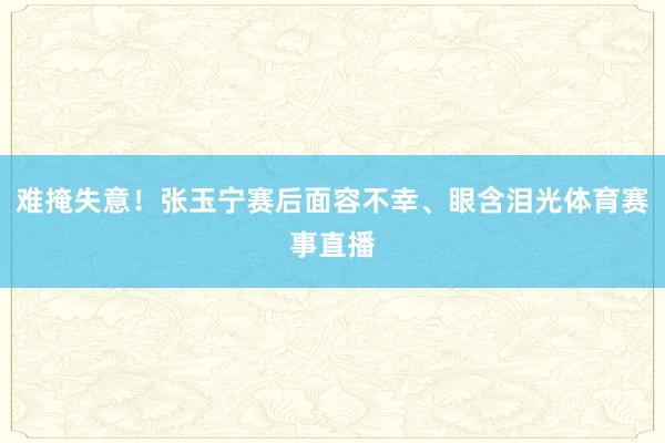 难掩失意！张玉宁赛后面容不幸、眼含泪光体育赛事直播