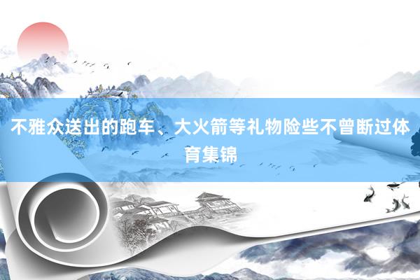 不雅众送出的跑车、大火箭等礼物险些不曾断过体育集锦