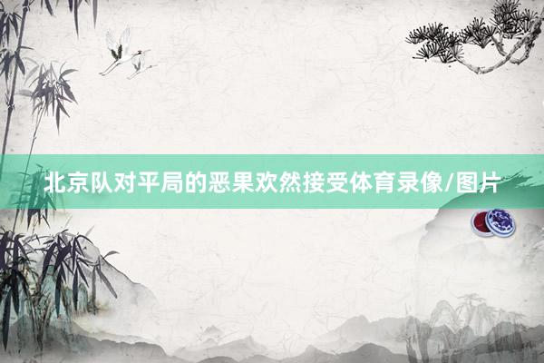 北京队对平局的恶果欢然接受体育录像/图片