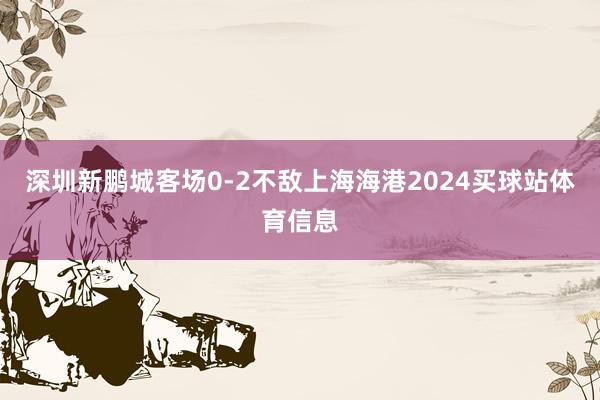 深圳新鹏城客场0-2不敌上海海港2024买球站体育信息