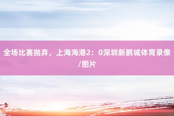 全场比赛抛弃，上海海港2：0深圳新鹏城体育录像/图片