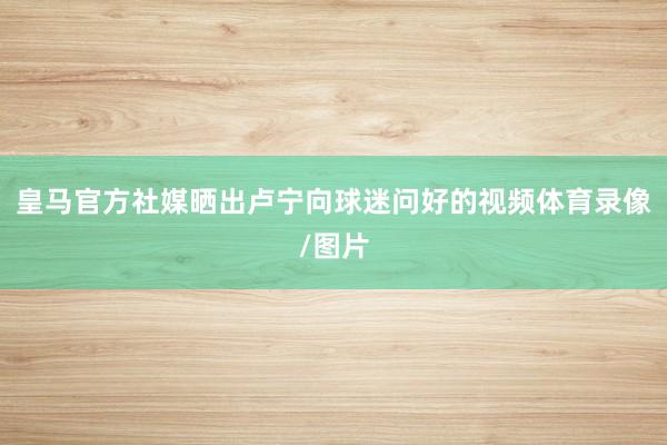 皇马官方社媒晒出卢宁向球迷问好的视频体育录像/图片