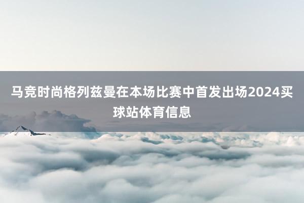 马竞时尚格列兹曼在本场比赛中首发出场2024买球站体育信息
