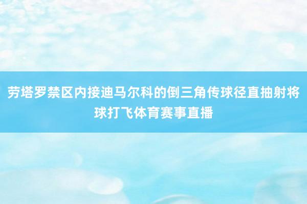 劳塔罗禁区内接迪马尔科的倒三角传球径直抽射将球打飞体育赛事直播