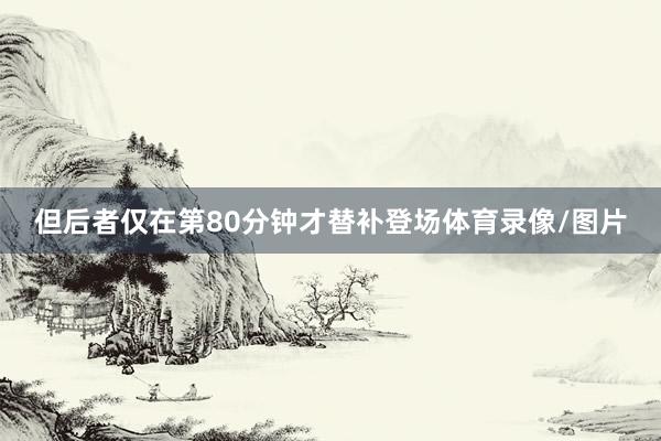 但后者仅在第80分钟才替补登场体育录像/图片