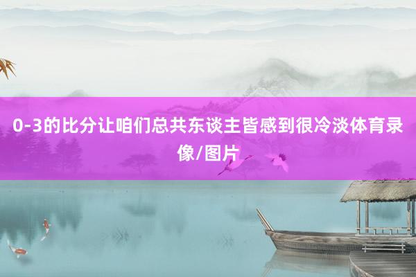 0-3的比分让咱们总共东谈主皆感到很冷淡体育录像/图片