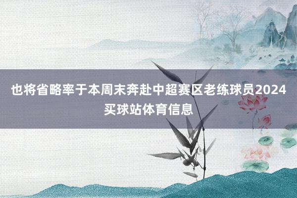 也将省略率于本周末奔赴中超赛区老练球员2024买球站体育信息