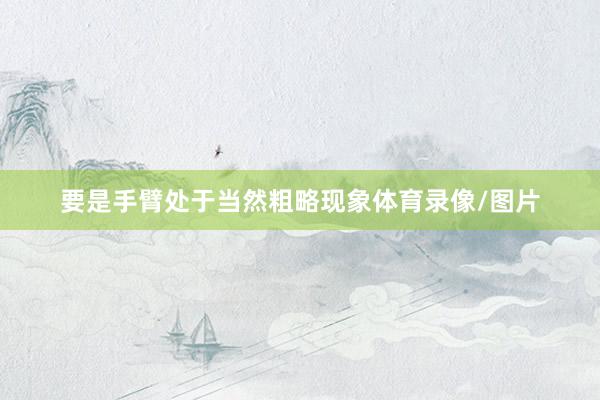 要是手臂处于当然粗略现象体育录像/图片