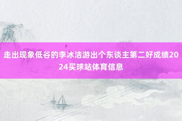 走出现象低谷的李冰洁游出个东谈主第二好成绩2024买球站体育信息