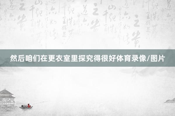 然后咱们在更衣室里探究得很好体育录像/图片